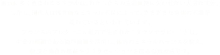 海水に多く含まれるミネラルは、わたしたちの生命維持に欠かせない大切な成分。しかし、現代人は慢性的なミネラル不足によって、さまざまな身体の不調が現れているといわれています。フランスのブルターニュ地方で生まれた“タラソテラピー”とは、生命の根源である海洋資源を活用し、体内のミネラルバランスを整え、健康と美容の増進やリラクゼーションを図る自然療法です。