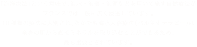 「海洋療法」という意味で、海水・海藻・海泥などを用いて施す自然療法がフランスでは一般に広く浸透しています。10種類の療法に大別され、なかでも海水入浴療法（バルネオテラピー）は全身の肌から直接ミネラルを取り込むことができるため、最も重要とされています。