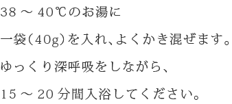 38～40℃のお湯に一袋（40g）を入れ、よくかき混ぜます。ゆっくり深呼吸をしながら、15～20分間入浴してください。