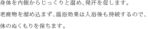 身体を内側からじっくりと温め、発汗を促します。老廃物を溜め込まず、温浴効果は入浴後も持続するので、体のぬくもりを保ちます。