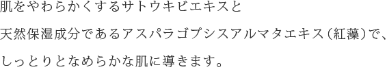 肌をやわらかくするサトウキビエキスと天然保湿成分であるアスパラゴプシスアルマタエキス（紅藻）で、しっとりとなめらかな肌に導きます。