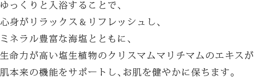 ゆっくりと入浴することで、心身がリラックス＆リフレッシュし、ミネラル豊富な海塩とともに、生命力が高い塩生植物のクリスマムマリチマムのエキスが肌本来の機能をサポートし、お肌を健やかに保ちます。