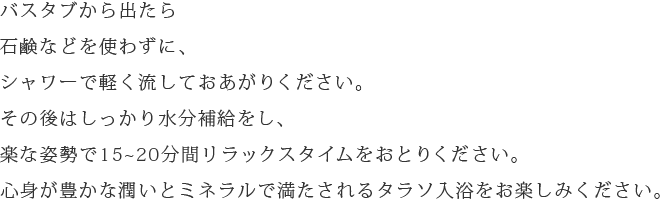 バスタブから出たら石鹸などを使わずに、シャワーで軽く流しておあがりください。その後はしっかり水分補給をし、楽な姿勢で15～20分間リラックスタイムをおとりください。心身が豊かな潤いとミネラルで満たされるタラソ入浴をお楽しみください。